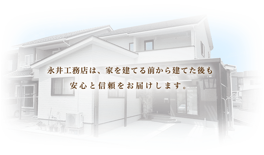 永井工務店は、家を建てる前から建てた後も 安心と信頼をお届けします。